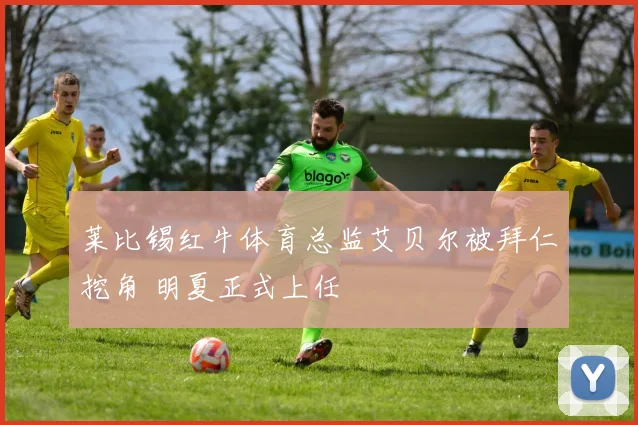 莱比锡红牛体育总监艾贝尔被拜仁挖角 明夏正式上任