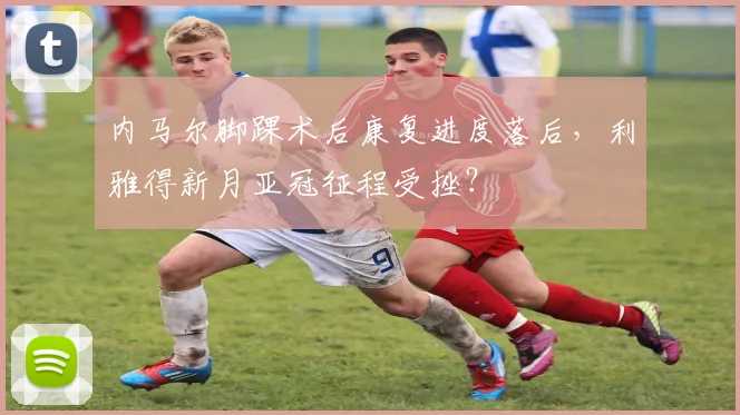 内马尔脚踝术后康复进度落后，利雅得新月亚冠征程受挫？
