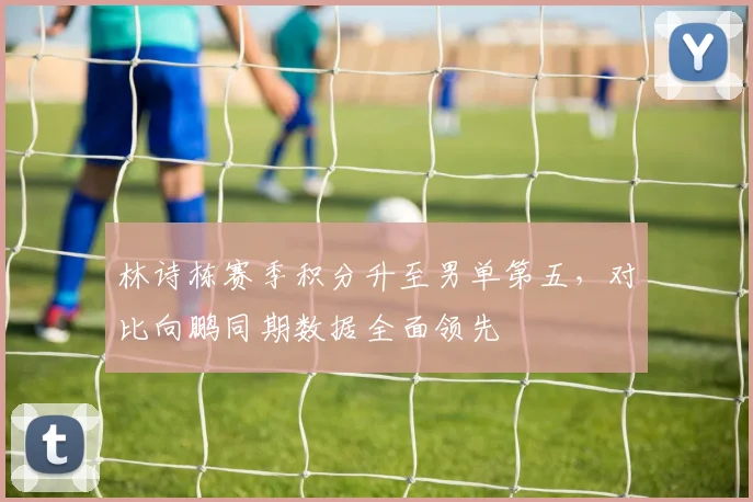 林诗栋赛季积分升至男单第五，对比向鹏同期数据全面领先